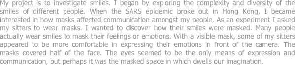 My project is to investigate smiles. I began by exploring the complexity and diversity of the smiles of different people. When the SARS epidemic broke out in Hong Kong, I became interested in how masks affected communication amongst my people. As an experiment I asked my sitters to wear masks. I wanted to discover how their smiles were masked. Many people actually wear smiles to mask their feelings or emotions. With a visible mask, some of my sitters appeared to be more comfortable in expressing their emotions in front of the camera. The masks covered half of the face. The eyes seemed to be the only means of expression and communication, but perhaps it was the masked space in which dwells our imagination.
